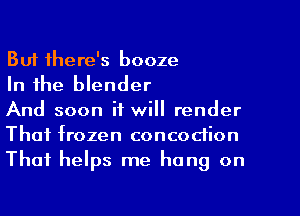 But there's booze

In the blender

And soon it will render
That frozen concodion
That helps me hang on