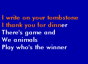 I write on your tombstone
I ihank you for dinner
There's game and

We animals

Play who's 1he winner
