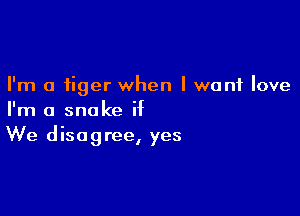 I'm a tiger when I want love

I'm a snake if
We disagree, yes