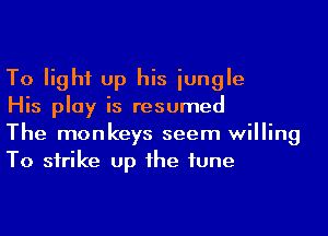 To light up his iungle

His play is resumed

The monkeys seem willing
To strike up he tune