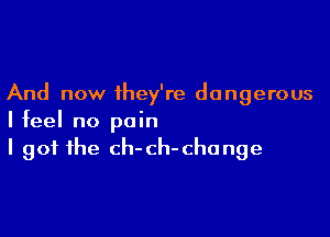 And now they're dangerous

I feel no pain
I got the ch-ch-chonge