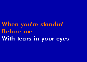 When you're standin'

Before me
With fears in your eyes