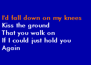 I'd fall down on my knees
Kiss the ground

That you walk on

If I could just hold you
Again