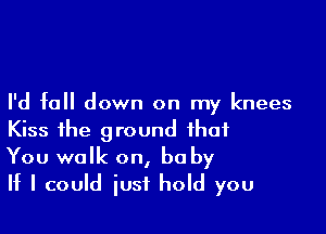 I'd fall down on my knees

Kiss the ground that
You walk on, be by
If I could iusf hold you