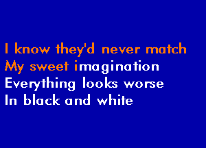 I know 1hey'd never match
My sweet imagination
Everyihing looks worse

In black and whife