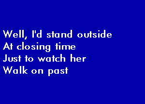 Well, I'd stand outside
At closing time

Just to watch her
Walk on post