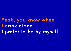 Yeah, you know when

I drink alone
I prefer to be by myself