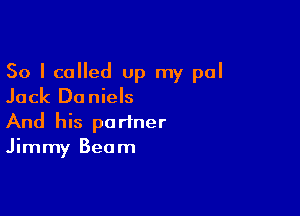 So I called Up my pal
Jack Daniels

And his partner
Jimmy Beam