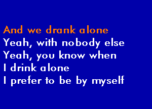 And we drank alone
Yeah, with nobody else
Yeah, you know when

I drink alone

I prefer to be by myself