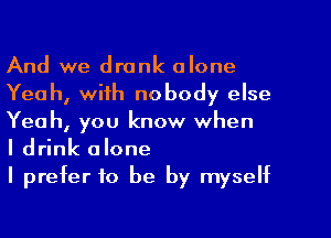 And we drank alone
Yeah, with nobody else
Yeah, you know when

I drink alone

I prefer to be by myself