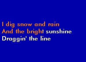 I dig snow and rain

And the bright sunshine
Draggin' the line