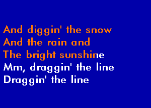 And diggin' the snow
And the rain and

The bright sunshine
Mm, draggin' the line
Draggin' the line