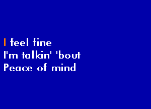 I feel fine

I'm talkin' 'bouf
Peace of mind