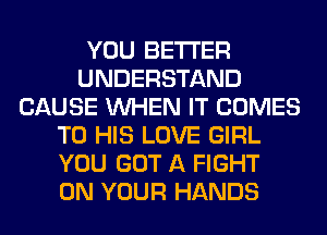 YOU BETTER
UNDERSTAND
CAUSE WHEN IT COMES
TO HIS LOVE GIRL
YOU GOT A FIGHT
ON YOUR HANDS