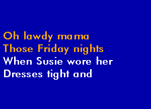 Oh lowdy ma ma
Those Friday nights

When Susie wore her
Dresses fig hf and
