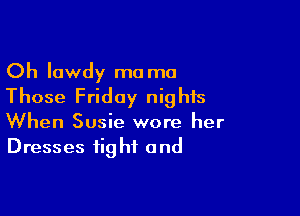 Oh lowdy ma ma
Those Friday nights

When Susie wore her
Dresses fig hf and