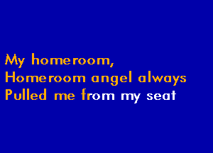 My home room,

Homeroom angel always
Pulled me from my seat