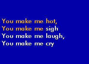 You make me hot,
You make me sigh

You make me laugh,
You make me cry