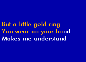 But a little gold ring

You wear on your hand
Makes me understand