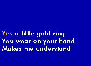 Yes a Iiiile gold ring
You wear on your hand
Makes me understand