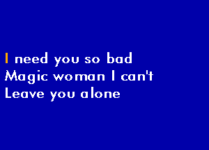 I need you so bad

Magic woman I can't
Leave you alone