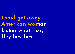 I said get away
American woman

Listen what I say

Hey hey hey