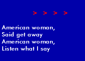 Ame rica n we mo n,

Said get away
American woman,
Listen what I say