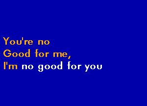 You're no

Good for me,
I'm no good for you