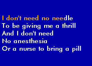 I don't need no needle
To be giving me a thrill

And I don't need

No anesthesia
Or a nurse to bring a pill