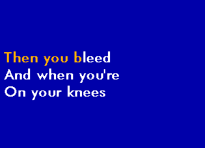 Then you bleed

And when you're
On your knees