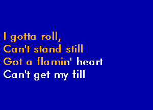 I 90110 roll,
Can't stand still

Got 0 Ho min' heart
Can't get my fill