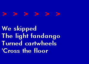 We skipped

The light fondango
Turned cariwheels
'Cross the floor