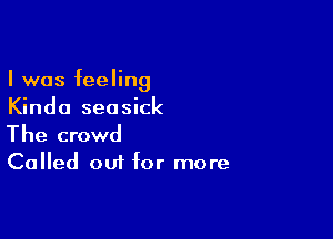 I was feeling
Kinda seasick

The crowd

Called out for more