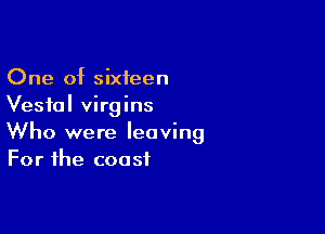One of sixteen
Vestal virgins

Who were leaving
For the coast