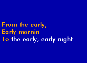 From the en rly,

Early mornin'
To the early, early night