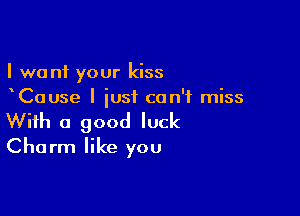 I want your kiss
Cause I just can't miss

With a good luck
Charm like you