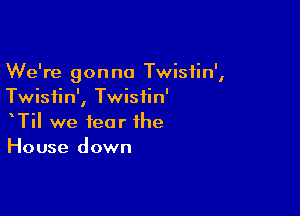 We're gonna Twistin',
Twistin', Twistin'

TiI we fear the
House down