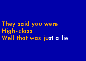 They said you were

High-class
Well that was iusf a lie