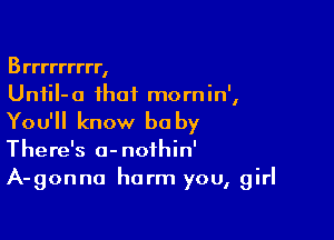 Brrrrrrrrr,
Unfil- 0 that mom in',

You'll know he by

There's a-nofhin'
A-gonna harm you, girl