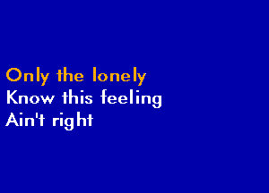 Only the lonely

Know this feeling
Ain't right