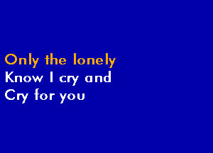 Only the lonely

Know I cry and
Cry for you