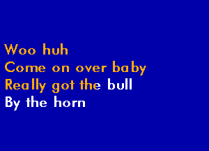 Woo huh

Come on over baby

Really got the bull
By the horn
