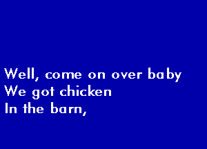 We, come on over he by
We got chicken
In the barn,