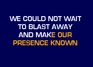 WE COULD NOT WAIT
TO BLAST AWAY
AND MAKE OUR

PRESENCE KNOWN