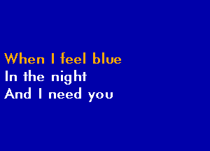 When I feel blue

In the night
And I need you