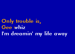 Only trouble is,

Gee whiz
I'm dreamin' my life away