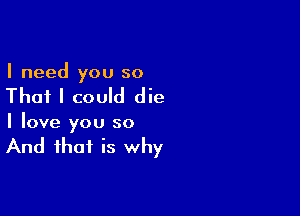 I need you so

That I could die

I love you so

And that is why