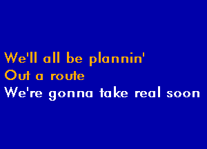 We'll all be plonnin'

Out a route
We're gonna take real soon