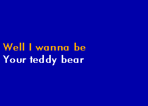 Well I wanna be

Your teddy bear