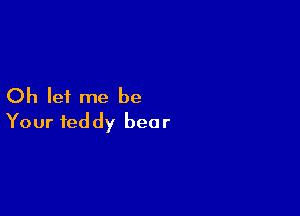 Oh let me be

Your teddy bear